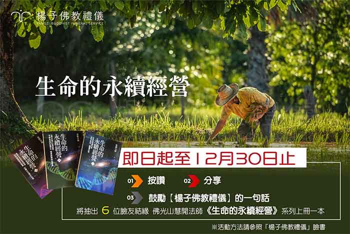 楊子佛教禮儀FB的分享贈書活動。慧開法師著作《生命的永續經營》簡介:除了探討「生、老、病、死」的自然機制與奧秘外,對於末期病人臨終關懷的理論與實務、喪葬禮俗的基本認知、病人自主權利法等等議題,乃至有關乎「生死」、「生命」的各種疑難解惑,皆有詳盡的說明與解套之方,是生存在現代社會裡的我們必須了解、面臨的問題。 楊子佛教禮儀以慧開法師所著作的《生命的永續經營》,作為臉書活動的分享贈書,同時希望與廣大群眾一同共學生命的課題,及時掌握因緣,自然能領悟生命的終極意義。